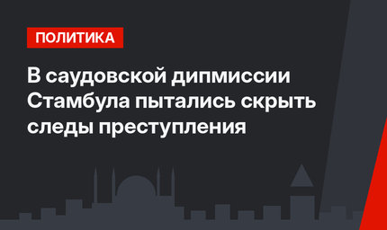 В саудовской дипмиссии  Стамбула пытались скрыть cледы преступления 