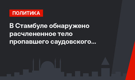 В Стамбуле обнаружено расчлененное тело  пропавшего саудовского журналиста