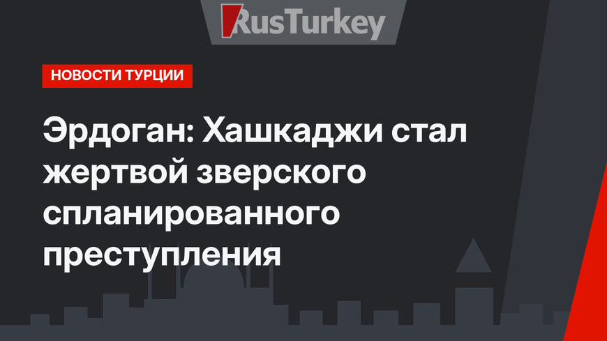 Эрдоган: Хашкаджи стал жертвой зверского спланированного преступления
