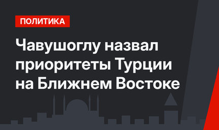 Чавушоглу назвал приоритеты Турции на Ближнем Востоке