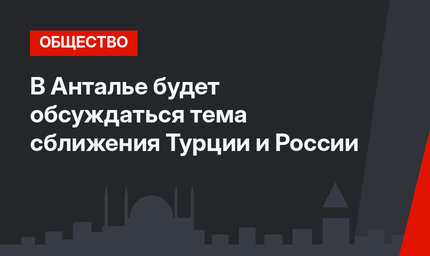 В Анталье будет обсуждаться тема сближения Турции и России