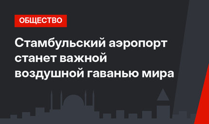 Стамбульский аэропорт станет важной воздушной гаванью мира 