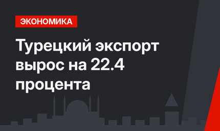 Турецкий экспорт вырос на 22.4 процента