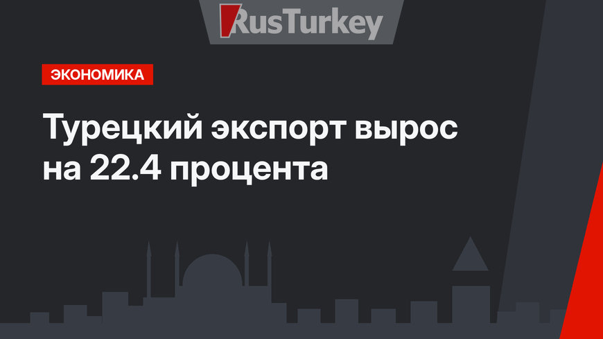 Турецкий экспорт вырос на 22.4 процента