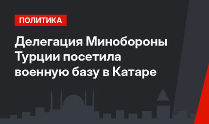 Делегация Минобороны Турции посетила военную базу в Катаре