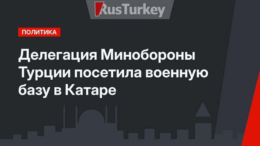 Делегация Минобороны Турции посетила военную базу в Катаре