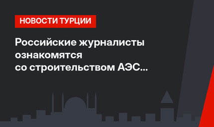 Российские журналисты ознакомятся со строительством АЭС «Аккую»