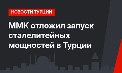 ММК отложил запуск сталелитейных мощностей в Турции