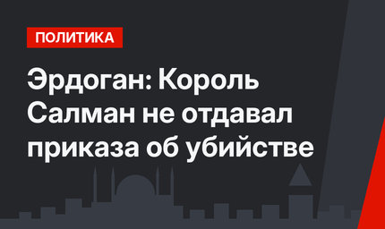 Эрдоган: Король Салман не отдавал приказа об убийстве