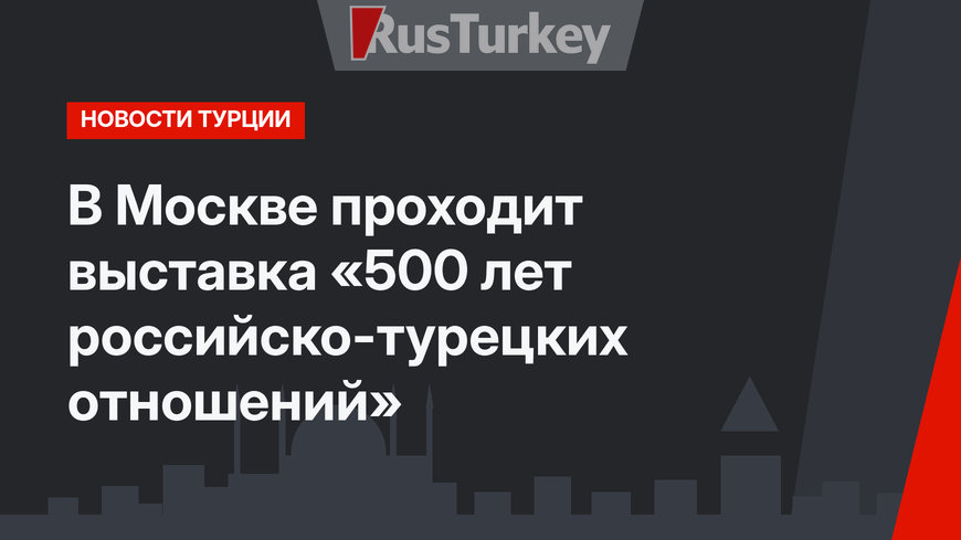 В Москве проходит выставка «500 лет российско-турецких отношений»