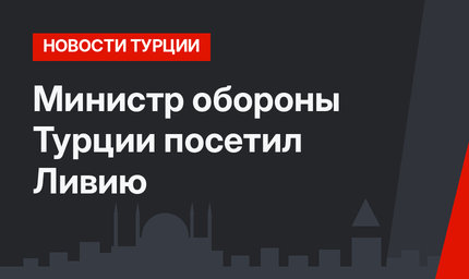 Министр обороны Турции посетил Ливию