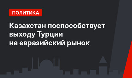 Казахстан поспособствует выходу Турции на евразийский рынок