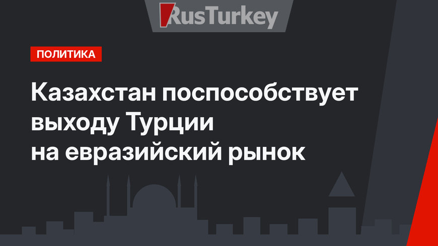 Казахстан поспособствует выходу Турции на евразийский рынок