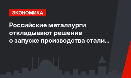 Российские металлурги откладывают  решение о запуске производства стали в Турции