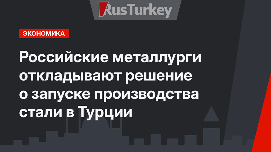 Российские металлурги откладывают  решение о запуске производства стали в Турции