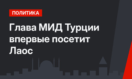 Глава МИД Турции впервые посетит Лаос
