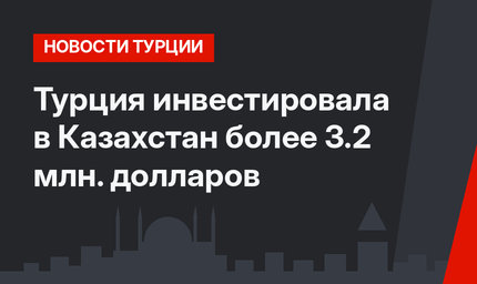 Турция инвестировала в Казахстан более 3.2 млн. долларов
