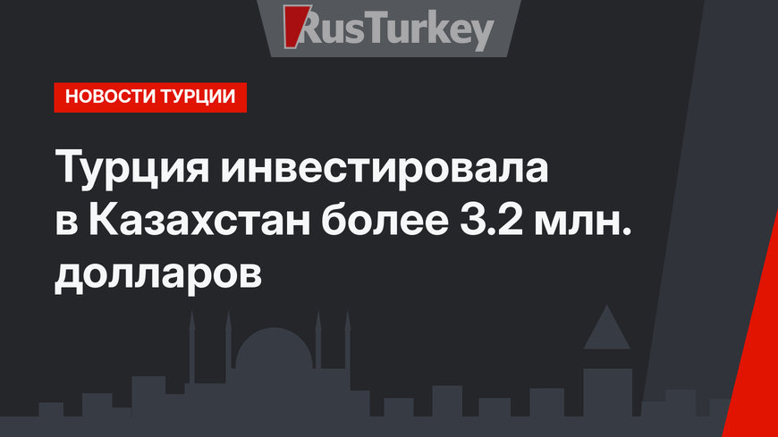 Турция инвестировала в Казахстан более 3.2 млн. долларов