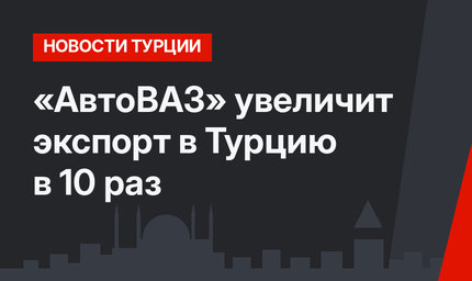 «АвтоВАЗ» увеличит экспорт в Турцию в 10 раз