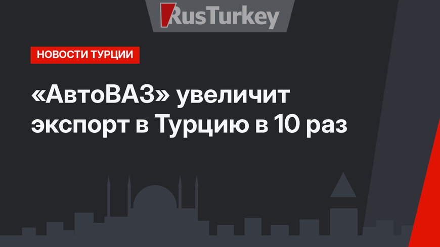 «АвтоВАЗ» увеличит экспорт в Турцию в 10 раз