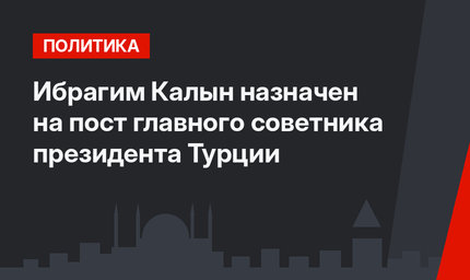 Ибрагим Калын назначен на пост главного советника президента Турции