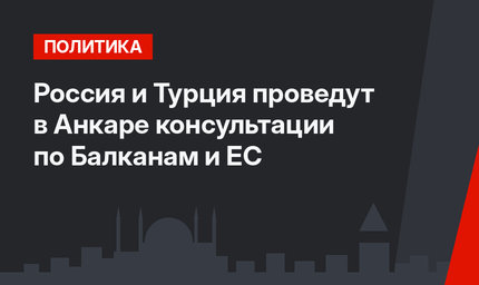Россия и Турция проведут в Анкаре консультации по Балканам и ЕС