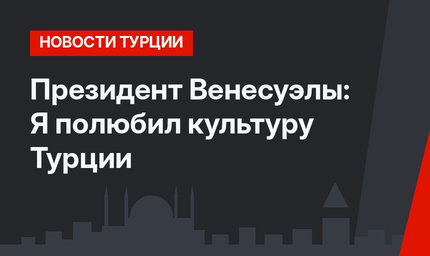Президент Венесуэлы: Я полюбил культуру Турции