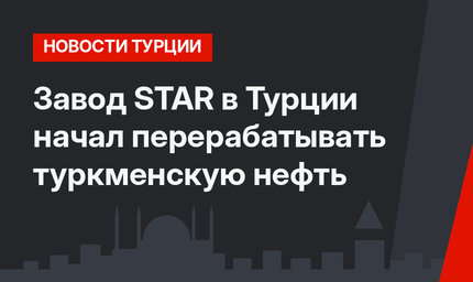 Завод STAR в Турции начал перерабатывать туркменскую нефть