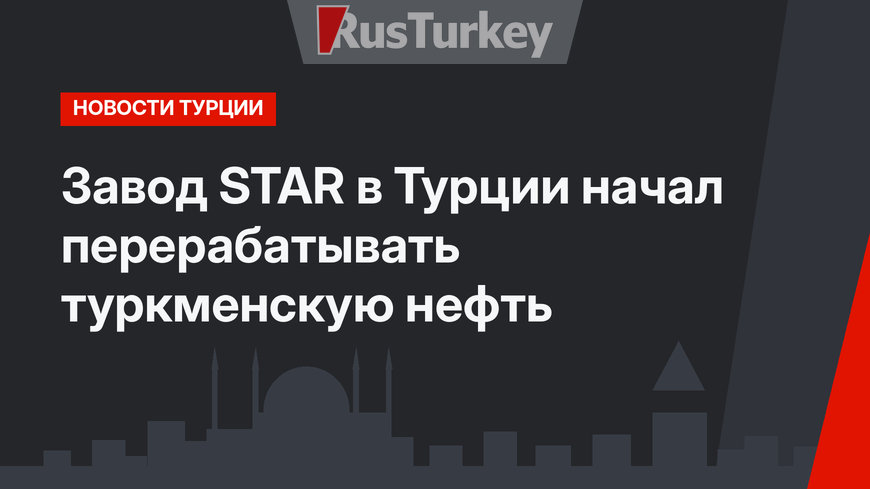 Завод STAR в Турции начал перерабатывать туркменскую нефть