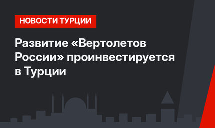 Развитие «Вертолетов России» проинвестируется в Турции