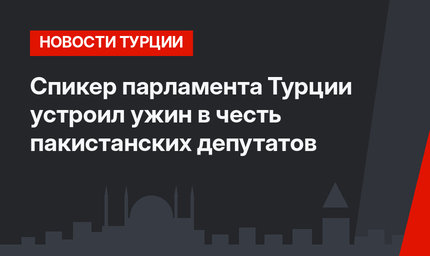 Спикер парламента Турции устроил ужин в честь пакистанских депутатов 