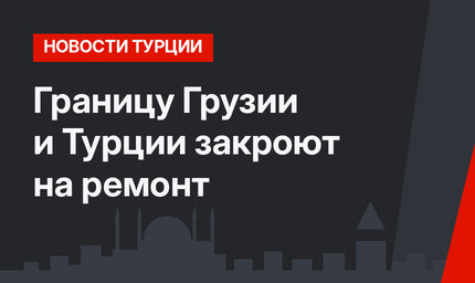 Границу Грузии и Турции закроют на ремонт