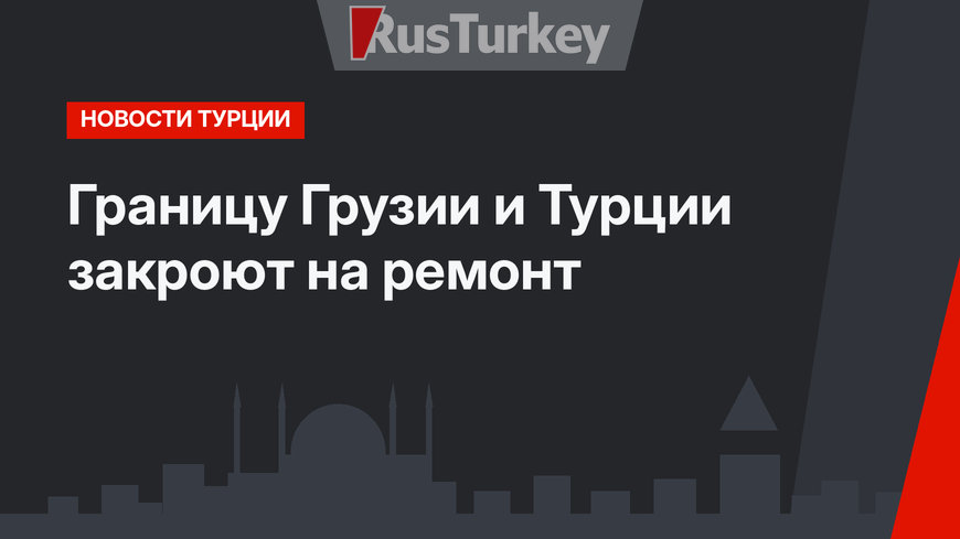 Границу Грузии и Турции закроют на ремонт
