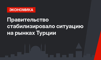 Правительство стабилизировало ситуацию на рынках Турции 