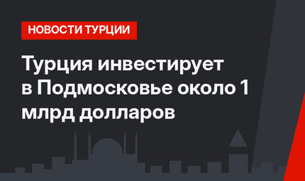Турция инвестирует в Подмосковье около 1 млрд долларов