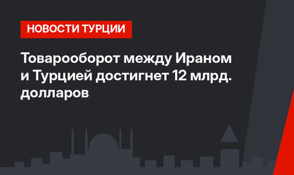 Товарооборот между Ираном и Турцией достигнет 12 млрд. долларов