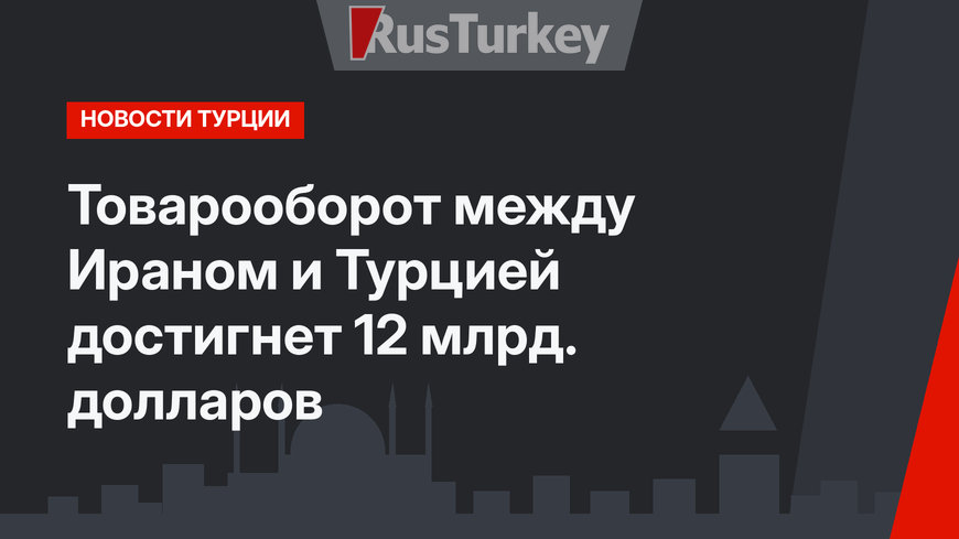 Товарооборот между Ираном и Турцией достигнет 12 млрд. долларов