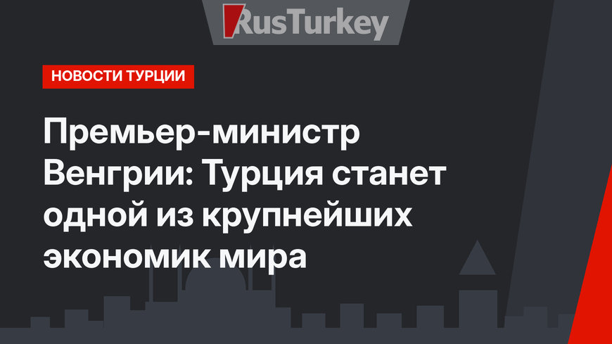 Премьер-министр Венгрии: Турция станет одной из крупнейших экономик мира