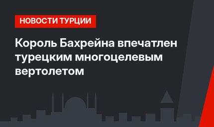 Король Бахрейна впечатлен турецким многоцелевым вертолетом