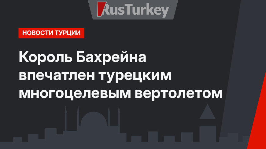 Король Бахрейна впечатлен турецким многоцелевым вертолетом