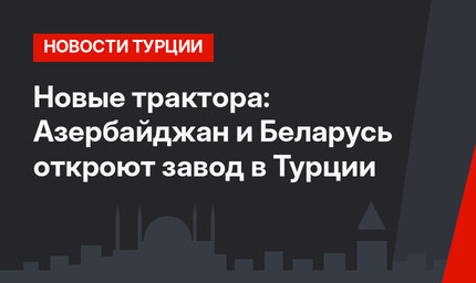 Новые трактора: Азербайджан и Беларусь откроют завод в Турции