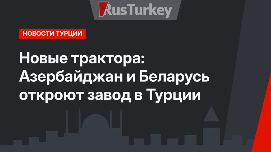 Новые трактора: Азербайджан и Беларусь откроют завод в Турции