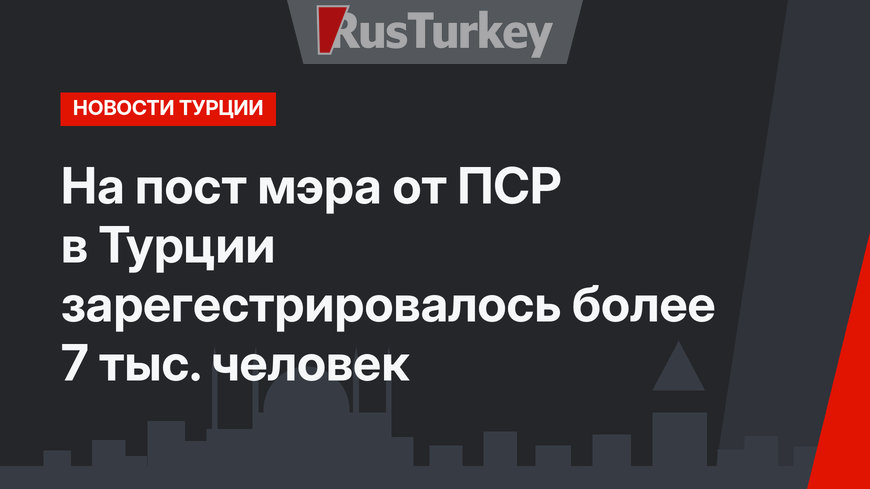 На пост мэра от ПСР в Турции зарегестрировалось более 7 тыс. человек