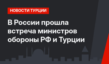 В России прошла встреча министров обороны РФ и Турции
