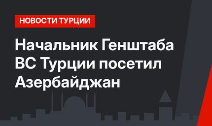 Начальник Генштаба ВС Турции посетил Азербайджан