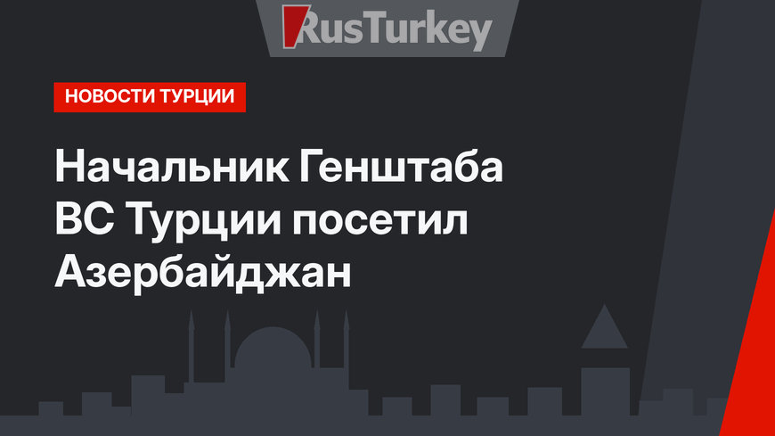 Начальник Генштаба ВС Турции посетил Азербайджан