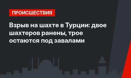 Взрыв на шахте в Турции: двое шахтеров ранены, трое остаются под завалами