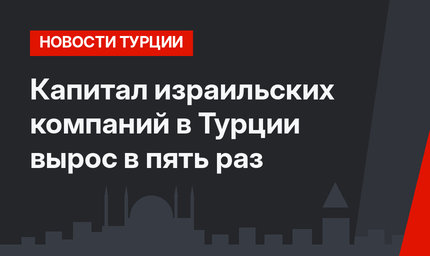 Капитал израильских компаний в Турции вырос в пять раз 