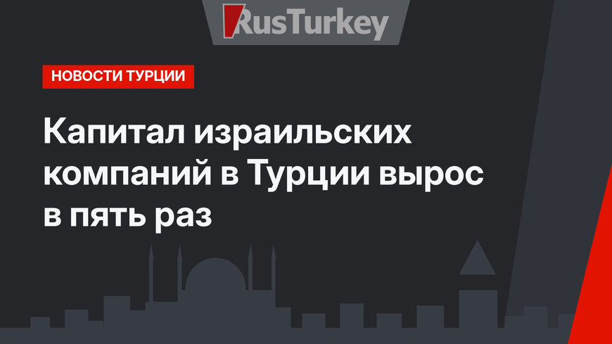 Капитал израильских компаний в Турции вырос в пять раз 