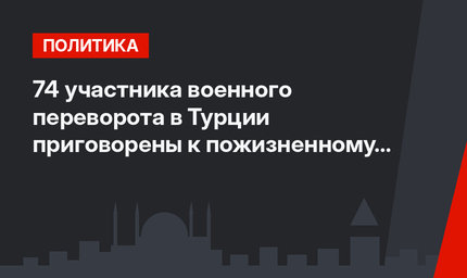 74 участника  военного переворота в Турции приговорены к пожизненному заключению